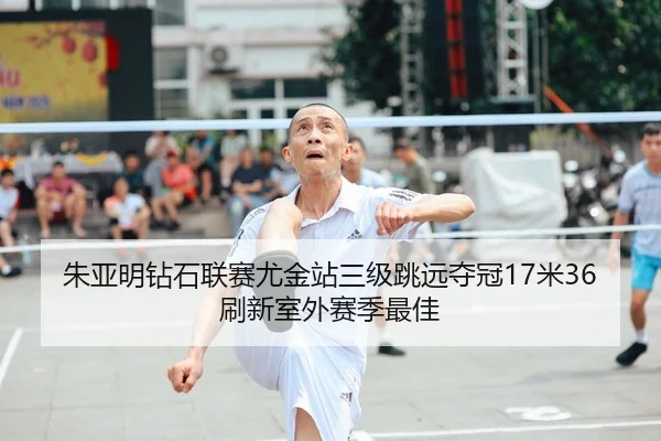朱亚明钻石联赛尤金站三级跳远夺冠17米36刷新室外赛季最佳